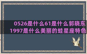 0526是什么61是什么郭晓东1997是什么美丽的蛙星座特色火锅(0526是什么药)
