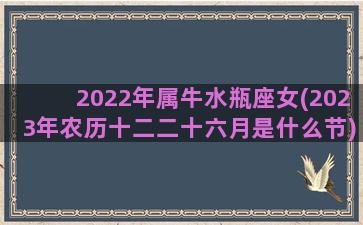 2022年属牛水瓶座女(2023年农历十二二十六月是什么节)
