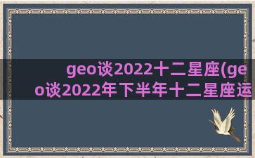geo谈2022十二星座(geo谈2022年下半年十二星座运势)